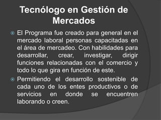 Tecnólogo en Gestión de
Mercados
 El Programa fue creado para general en el
mercado laboral personas capacitadas en
el área de mercadeo. Con habilidades para
desarrollar, crear, investigar, dirigir
funciones relacionadas con el comercio y
todo lo que gira en función de este.
 Permitiendo el desarrollo sostenible de
cada uno de los entes productivos o de
servicios en donde se encuentren
laborando o creen.
 
