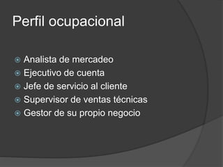 Perfil ocupacional
 Analista de mercadeo
 Ejecutivo de cuenta
 Jefe de servicio al cliente
 Supervisor de ventas técnicas
 Gestor de su propio negocio
 