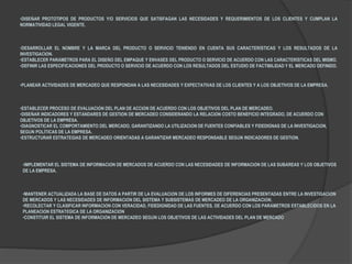 •DISEÑAR PROTOTIPOS DE PRODUCTOS Y/O SERVICIOS QUE SATISFAGAN LAS NECESIDADES Y REQUERIMIENTOS DE LOS CLIENTES Y CUMPLAN LA
NORMATIVIDAD LEGAL VIGENTE.
•DESARROLLAR EL NOMBRE Y LA MARCA DEL PRODUCTO O SERVICIO TENIENDO EN CUENTA SUS CARACTERÍSTICAS Y LOS RESULTADOS DE LA
INVESTIGACIÓN.
•ESTABLECER PARÁMETROS PARA EL DISEÑO DEL EMPAQUE Y ENVASES DEL PRODUCTO O SERVICIO DE ACUERDO CON LAS CARACTERÍSTICAS DEL MISMO.
•DEFINIR LAS ESPECIFICACIONES DEL PRODUCTO O SERVICIO DE ACUERDO CON LOS RESULTADOS DEL ESTUDIO DE FACTIBILIDAD Y EL MERCADO DEFINIDO.
•PLANEAR ACTIVIDADES DE MERCADEO QUE RESPONDAN A LAS NECESIDADES Y EXPECTATIVAS DE LOS CLIENTES Y A LOS OBJETIVOS DE LA EMPRESA.
•ESTABLECER PROCESO DE EVALUACIÓN DEL PLAN DE ACCIÓN DE ACUERDO CON LOS OBJETIVOS DEL PLAN DE MERCADEO.
•DISEÑAR INDICADORES Y ESTÁNDARES DE GESTIÓN DE MERCADEO CONSIDERANDO LA RELACIÓN COSTO BENEFICIO INTEGRADO, DE ACUERDO CON
OBJETIVOS DE LA EMPRESA.
•DIAGNOSTICAR EL COMPORTAMIENTO DEL MERCADO, GARANTIZANDO LA UTILIZACIÓN DE FUENTES CONFIABLES Y FIDEDIGNAS DE LA INVESTIGACIÓN,
SEGÚN POLÍTICAS DE LA EMPRESA.
•ESTRUCTURAR ESTRATEGIAS DE MERCADEO ORIENTADAS A GARANTIZAR MERCADEO RESPONSABLE SEGÚN INDICADORES DE GESTIÓN.
•IMPLEMENTAR EL SISTEMA DE INFORMACIÓN DE MERCADOS DE ACUERDO CON LAS NECESIDADES DE INFORMACIÓN DE LAS SUBÁREAS Y LOS OBJETIVOS
DE LA EMPRESA.
•MANTENER ACTUALIZADA LA BASE DE DATOS A PARTIR DE LA EVALUACIÓN DE LOS INFORMES DE DIFERENCIAS PRESENTADAS ENTRE LA INVESTIGACIÓN
DE MERCADOS Y LAS NECESIDADES DE INFORMACIÓN DEL SISTEMA Y SUBSISTEMAS DE MERCADEO DE LA ORGANIZACIÓN.
•RECOLECTAR Y CLASIFICAR INFORMACIÓN CON VERACIDAD, FIDEDIGNIDAD DE LAS FUENTES, DE ACUERDO CON LOS PARÁMETROS ESTABLECIDOS EN LA
PLANEACIÓN ESTRATÉGICA DE LA ORGANIZACIÓN
•CONSTITUIR EL SISTEMA DE INFORMACIÓN DE MERCADEO SEGÚN LOS OBJETIVOS DE LAS ACTIVIDADES DEL PLAN DE MERCADO
 