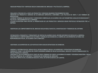 •NEGOCIAR PRODUCTOS Y SERVICIOS SEGÚN CONDICIONES DEL MERCADO Y POLÍTICAS DE LA EMPRESA.
•REALIZAR EL PROCESO DE LA VENTA DE PRODUCTOS Y SERVICIOS SIGUIENDO PROCEDIMIENTOS PARA
•NEGOCIAR UN PRODUCTO O SERVICIO EN UN MERCADO ESPECÍFICO, CONFORME A LAS POLÍTICAS DE VENTA Y LOS TÉRMINOS DE
NEGOCIACIÓN.
•ACORDAR TÉRMINOS DE NEGOCIACIÓN Y CONDICIONES COMERCIALES, DE ACUERDO CON LOS PARÁMETROS LEGALES DE NEGOCIACIÓN Y
POLÍTICAS Y PROCEDIMIENTOS DE LA EMPRESA.
•UTILIZAR ESTRATEGIA PARA APOYAR LA PRESENTACIÓN DE LOS PRODUCTOS O SERVICIOS SEGÚN PROTOCOLO ESTABLECIDO POR LA
EMPRESA
•IDENTIFICAR LOS COMPORTAMIENTOS DEL MERCADO SEGÚN RESULTADOS DE LA INVESTIGACIÓN Y TENDENCIAS DEL ENTORNO
•ESTABLECER EL PRONÓSTICO Y PRESUPUESTO DE VENTAS DE ACUERDO CON EL RÉCORD HISTÓRICO DE VENTAS DE LA EMPRESA.
•MONITOREAR EL COMPORTAMIENTO DE FACTORES Y VARIABLES QUE INCIDEN EN LA COMPRA DE LOS DIFERENTES ACTORES CON
RESPONSABILIDAD SOCIAL, DE ACUERDO CON EL MERCADO.
•GESTIONAR LAS SUPERFICIES EN LOS PUNTOS DE VENTA SEGÚN ESTRATEGIAS DE EXHIBICIÓN.
•DISEÑAR LA DISTRIBUCIÓN DEL ESPACIO EN EL ESTABLECIMIENTO SEGÚN LAS SUPERFICIES Y ESTRATEGIAS DE EXHIBICIÓN.
•DISEÑAR EL STAND Y LOS ESPACIOS DEL EVENTO SIGUIENDO NORMAS DE SALUD OCUPACIONAL, SEGÚN EL PLAN DE COMUNICACIÓN Y EL
TIPO DE PRODUCTO O SERVICIO.
•PRECISAR EL TIPO DE EXHIBICIÓN EN EL PUNTO DE VENTA TENIENDO EN CUENTA LAS NORMAS DE HIGIENE Y SEGURIDAD INDUSTRIAL, SEGÚN
POLÍTICA COMERCIAL DE LA EMPRESA Y TENDENCIAS DE EXHIBICIÓN DEL MERCADO.
•EVALUAR EL IMPACTO DE LA EXHIBICIÓN SEGÚN EL NIVEL DE SATISFACCIÓN DE LOS CLIENTES.
 