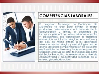 COMPETENCIAS LABORALES
El programa Tecnólogo en Producción de
Multimedia se creó para brindar al sector
productivo relacionado con la industria de la
comunicación y afines, la posibilidad de
incorporar personal con altas calidades laborales
y profesionales que contribuyan al desarrollo
económico, social y tecnológico de su entorno y
del país, así mismo ofrecer a los aprendices
formación en tecnologías y metodologías para el
diseño, desarrollo e implementación de proyectos
multimediales, factores muy importantes para una
utilización efectiva de éstas tecnologías por parte
del Sector Productivo, incrementando su nivel de
competitividad y productividad requerido en el
entorno globalizado actual.
 