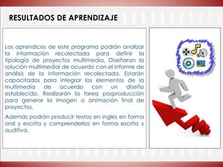 RESULTADOS DE APRENDIZAJE
Los aprendices de este programa podrán analizar
la información recolectada para definir la
tipología de proyectos multimedia, Diseñaran la
solución multimedial de acuerdo con el informe de
análisis de la información recolectada. Estarán
capacitados para integrar los elementos de la
multimedia de acuerdo con un diseño
establecido. Realizarán la tarea posproducción
para generar la imagen o animación final de
proyectos.
Además podrán producir textos en ingles en forma
oral y escrita y comprenderlos en forma escrita y
auditiva.
 