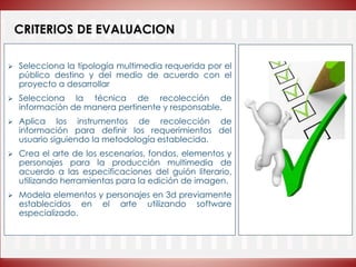 CRITERIOS DE EVALUACION
 Selecciona la tipología multimedia requerida por el
público destino y del medio de acuerdo con el
proyecto a desarrollar
 Selecciona la técnica de recolección de
información de manera pertinente y responsable.
 Aplica los instrumentos de recolección de
información para definir los requerimientos del
usuario siguiendo la metodología establecida.
 Crea el arte de los escenarios, fondos, elementos y
personajes para la producción multimedia de
acuerdo a las especificaciones del guión literario,
utilizando herramientas para la edición de imagen.
 Modela elementos y personajes en 3d previamente
establecidos en el arte utilizando software
especializado.
 