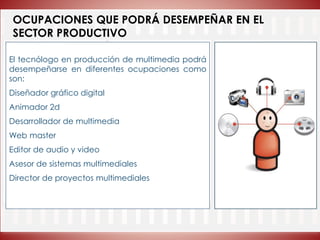 OCUPACIONES QUE PODRÁ DESEMPEÑAR EN EL
SECTOR PRODUCTIVO
El tecnólogo en producción de multimedia podrá
desempeñarse en diferentes ocupaciones como
son:
Diseñador gráfico digital
Animador 2d
Desarrollador de multimedia
Web master
Editor de audio y video
Asesor de sistemas multimediales
Director de proyectos multimediales
 