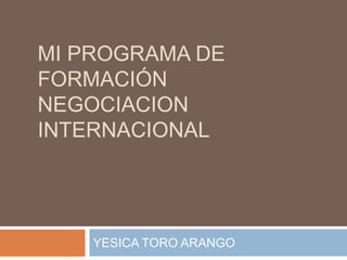 MI PROGRAMA DE
FORMACIÓN
NEGOCIACION
INTERNACIONAL
YESICA TORO ARANGO
 
