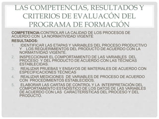 LAS COMPETENCIAS, RESULTADOS Y
CRITERIOS DE EVALUACÓN DEL
PROGRAMA DE FORMACIÓN
COMPETENCIA:CONTROLAR LA CALIDAD DE LOS PROCESOS DE
ACUERDO CON LA NORMATIVIDAD VIGENTE
RESULTADOS:
1. IDENTIFICAR LAS ETAPAS Y VARIABLES DEL PROCESO PRODUCTIVO
Y LOS REQUERIMIENTOS DEL PRODUCTO DE ACUERDO CON LA
NORMATIVIDAD VIGENTE.
2. INSPECCIONAR EL COMPORTAMIENTO DE LAS VARIABLES DEL
PROCESO Y DEL PRODUCTO DE ACUERDO CON LAS TÉCNICAS
ESTABLECIDAS.
3. REALIZAR PRUEBAS Y ENSAYOS DE MATERIALES DE ACUERDO CON
ESPECIFICACIONES TÉCNICAS
4. REALIZAR MEDICIONES DE VARIABLES DE PROCESO DE ACUERDO
CON PROCEDIMIENTOS ESTABLECIDOS.
5. ELABORAR LAS CARTAS DE CONTROL Y LA INTERPRETACIÓN DEL
COMPORTAMIENTO ESTADÍSTICO DE LOS DATOS DE LAS VARIABLES
DE ACUERDO CON LAS CARACTERÍSTICAS DEL PROCESO Y DEL
PRODUCTO.
 