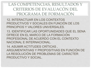 LAS COMPETENCIAS, RESULTADOS Y
CRITERIOS DE EVALUACÓN DEL
PROGRAMA DE FORMACIÓN
12. INTERACTUAR EN LOS CONTEXTOS
PRODUCTIVOS Y SOCIALES EN FUNCIÓN DE LOS
PRINCIPIOS Y VALORES UNIVERSALES.
13. IDENTIFICAR LAS OPORTUNIDADES QUE EL SENA
OFRECE EN EL MARCO DE LA FORMACIÓN
PROFESIONAL DE ACUERDO CON EL CONTEXTO
NACIONAL E INTERNACIONAL.
14. ASUMIR ACTITUDES CRÍTICAS ,
ARGUMENTATIVAS Y PROPOSITIVAS EN FUNCIÓN DE
LA RESOLUCIÓN DE PROBLEMAS DE CARÁCTER
PRODUCTIVO Y SOCIAL.
 