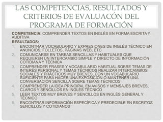 LAS COMPETENCIAS, RESULTADOS Y
CRITERIOS DE EVALUACÓN DEL
PROGRAMA DE FORMACIÓN
COMPETENCIA: COMPRENDER TEXTOS EN INGLÉS EN FORMA ESCRITA Y
AUDITIVA
RESULTADOS:
1. ENCONTRAR VOCABULARIO Y EXPRESIONES DE INGLÉS TÉCNICO EN
ANUNCIOS, FOLLETOS, PÁGINAS WEB, ETC
2. COMUNICARSE EN TAREAS SENCILLAS Y HABITUALES QUE
REQUIEREN UN INTERCAMBIO SIMPLE Y DIRECTO DE INFORMACIÓN
COTIDIANA Y TÉCNICA
3. COMPRENDER FRASES Y VOCABULARIO HABITUAL SOBRE TEMAS DE
INTERÉS PERSONAL Y TEMAS TÉCNICOS REALIZAR INTERCAMBIOS
SOCIALES Y PRÁCTICOS MUY BREVES, CON UN VOCABULARIO
SUFICIENTE PARA HACER UNA EXPOSICIÓN O MANTENER UNA
CONVERSACIÓN SENCILLA SOBRE TEMAS TÉCNICOS
4. COMPRENDER LA IDEA PRINCIPAL EN AVISOS Y MENSAJES BREVES,
CLAROS Y SENCILLOS EN INGLÉS TÉCNICO
5. LEER TEXTOS MUY BREVES Y SENCILLOS EN INGLÉS GENERAL Y
TÉCNICO
6. ENCONTRAR INFORMACIÓN ESPECÍFICA Y PREDECIBLE EN ESCRITOS
SENCILLOS Y COTIDIANOS
 