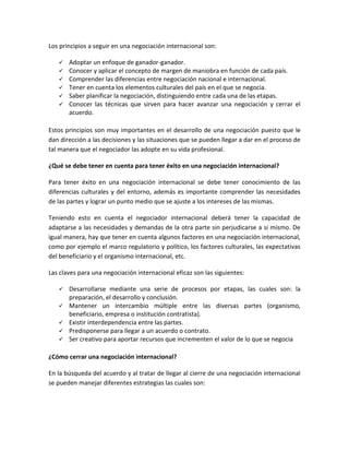 Los principios a seguir en una negociación internacional son:
 Adoptar un enfoque de ganador-ganador.
 Conocer y aplicar el concepto de margen de maniobra en función de cada país.
 Comprender las diferencias entre negociación nacional e internacional.
 Tener en cuenta los elementos culturales del país en el que se negocia.
 Saber planificar la negociación, distinguiendo entre cada una de las etapas.
 Conocer las técnicas que sirven para hacer avanzar una negociación y cerrar el
acuerdo.
Estos principios son muy importantes en el desarrollo de una negociación puesto que le
dan dirección a las decisiones y las situaciones que se pueden llegar a dar en el proceso de
tal manera que el negociador las adopte en su vida profesional.
¿Qué se debe tener en cuenta para tener éxito en una negociación internacional?
Para tener éxito en una negociación internacional se debe tener conocimiento de las
diferencias culturales y del entorno, además es importante comprender las necesidades
de las partes y lograr un punto medio que se ajuste a los intereses de las mismas.
Teniendo esto en cuenta el negociador internacional deberá tener la capacidad de
adaptarse a las necesidades y demandas de la otra parte sin perjudicarse a si mismo. De
igual manera, hay que tener en cuenta algunos factores en una negociación internacional,
como por ejemplo el marco regulatorio y político, los factores culturales, las expectativas
del beneficiario y el organismo internacional, etc.
Las claves para una negociación internacional eficaz son las siguientes:
 Desarrollarse mediante una serie de procesos por etapas, las cuales son: la
preparación, el desarrollo y conclusión.
 Mantener un intercambio múltiple entre las diversas partes (organismo,
beneficiario, empresa o institución contratista).
 Existir interdependencia entre las partes.
 Predisponerse para llegar a un acuerdo o contrato.
 Ser creativo para aportar recursos que incrementen el valor de lo que se negocia
¿Cómo cerrar una negociación internacional?
En la búsqueda del acuerdo y al tratar de llegar al cierre de una negociación internacional
se pueden manejar diferentes estrategias las cuales son:
 