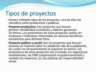 Tipos de proyectos 
Existen múltiples tipos de los proyectos, una de ellas los 
considera como productivos y públicos. 
Proyecto productivo: Son proyectos que buscan 
generar rentabilidad económica y obtener ganancias 
en dinero. Los promotores de estos proyectos suelen ser 
empresas e individuos interesados en alcanzar beneficios 
económicos para distintos fines. 
Proyecto público o social: Son los proyectos que buscan 
alcanzar un impacto sobre la calidad de vida de la población, 
los cuales no necesariamente se expresan en dinero. Los 
promotores de estos proyectos son el estado, los organismos 
multilaterales, las ONG (organización no gubernamental) y 
también las empresas, en sus políticas de responsabilidad 
social. 
 