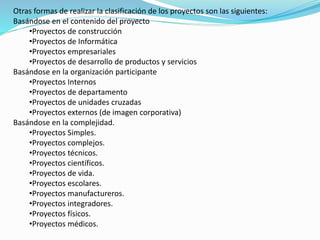 Otras formas de realizar la clasificación de los proyectos son las siguientes: 
Basándose en el contenido del proyecto 
•Proyectos de construcción 
•Proyectos de Informática 
•Proyectos empresariales 
•Proyectos de desarrollo de productos y servicios 
Basándose en la organización participante 
•Proyectos Internos 
•Proyectos de departamento 
•Proyectos de unidades cruzadas 
•Proyectos externos (de imagen corporativa) 
Basándose en la complejidad. 
•Proyectos Simples. 
•Proyectos complejos. 
•Proyectos técnicos. 
•Proyectos científicos. 
•Proyectos de vida. 
•Proyectos escolares. 
•Proyectos manufactureros. 
•Proyectos integradores. 
•Proyectos físicos. 
•Proyectos médicos. 
 