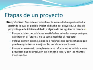 Etapas de un proyecto 
Diagnóstico: Consiste en establecer la necesidad u oportunidad a 
partir de la cual es posible iniciar el diseño del proyecto. La idea de 
proyecto puede iniciarse debido a alguna de las siguientes razones:1 
Porque existen necesidades insatisfechas actuales o se prevé que 
existirán en el futuro si no se toma medidas al respecto. 
Porque existen potencialidades o recursos sub aprovechados que 
pueden optimizarse y mejorar las condiciones actuales. 
Porque es necesario complementar o reforzar otras actividades o 
proyectos que se producen en el mismo lugar y con los mismos 
involucrados. 
 
