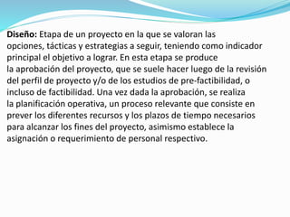 Diseño: Etapa de un proyecto en la que se valoran las 
opciones, tácticas y estrategias a seguir, teniendo como indicador 
principal el objetivo a lograr. En esta etapa se produce 
la aprobación del proyecto, que se suele hacer luego de la revisión 
del perfil de proyecto y/o de los estudios de pre-factibilidad, o 
incluso de factibilidad. Una vez dada la aprobación, se realiza 
la planificación operativa, un proceso relevante que consiste en 
prever los diferentes recursos y los plazos de tiempo necesarios 
para alcanzar los fines del proyecto, asimismo establece la 
asignación o requerimiento de personal respectivo. 
 