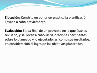 Ejecución: Consiste en poner en práctica la planificación 
llevada a cabo previamente. 
Evaluación: Etapa final de un proyecto en la que éste es 
revisado, y se llevan a cabo las valoraciones pertinentes 
sobre lo planeado y lo ejecutado, así como sus resultados, 
en consideración al logro de los objetivos planteados. 
