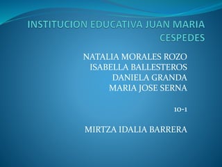 NATALIA MORALES ROZO 
ISABELLA BALLESTEROS 
DANIELA GRANDA 
MARIA JOSE SERNA 
10-1 
MIRTZA IDALIA BARRERA 
 