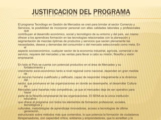 JUSTIFICACION DEL PROGRAMA 
El programa Tecnólogo en Gestión de Mercados se creó para brindar al sector Comercio y 
Servicios, la posibilidad de incorporar personal con altas calidades laborales y profesionales 
que 
contribuyan al desarrollo económico, social y tecnológico de su entorno y del país, así mismo 
ofrecer a los aprendices formación en las tecnologías relacionadas con la planeación y 
segmentación de mezclas óptimas de productos y servicios que sacien plenamente las 
necesidades, deseos y demandas del consumidor o del mercado seleccionado como meta. En 
el 
aspecto socioeconómico, cualquier sector de la economía industrial, agrícola, comercial o de 
servicio, requiere del mercadeo y las ventas para llevar a cabo su misión, filosofía y visión 
empresarial. 
En todo el País se cuenta con potencial productivo en el área de Mercadeo y su 
fortalecimiento y 
crecimiento socio-económico tanto a nivel regional como nacional, dependen en gran medida 
de 
un recurso humano cualificado y calificado, capaz de responder integralmente a la dinámica 
del 
sector, que promueva en las organizaciones en donde se desempeñe, el desarrollar Cultura 
de 
Mercadeo para hacerlas más competitivas, ya que el mercadeo deja de ser operativo para 
hacer 
parte de la filosofía empresarial de las organizaciones. El SENA es la única institución 
educativa 
que ofrece el programa con todos los elementos de formación profesional, sociales, 
tecnológicos y 
culturales, metodologías de aprendizaje innovadoras, acceso a tecnologías de última 
generación, 
estructurado sobre métodos más que contenidos, lo que potencia la formación de ciudadanos 
librepensadores, con capacidad crítica, solidarios y emprendedores, que lo acreditan y lo 
hacen 
 