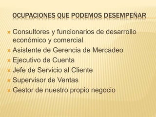 OCUPACIONES QUE PODEMOS DESEMPEÑAR 
 Consultores y funcionarios de desarrollo 
económico y comercial 
 Asistente de Gerencia de Mercadeo 
 Ejecutivo de Cuenta 
 Jefe de Servicio al Cliente 
 Supervisor de Ventas 
 Gestor de nuestro propio negocio 
 