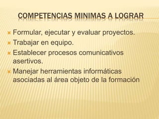 COMPETENCIAS MINIMAS A LOGRAR 
 Formular, ejecutar y evaluar proyectos. 
 Trabajar en equipo. 
 Establecer procesos comunicativos 
asertivos. 
 Manejar herramientas informáticas 
asociadas al área objeto de la formación 
 