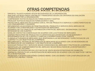OTRAS COMPETENCIAS 
 DIRIGIR EL TALENTO HUMANO SEGÚN NECESIDADES DE LA ORGANIZACIÓN. 
 ANALIZAR LOS RESULTADOS CONTABLES Y FINANCIEROS SEGÚN LOS CRITERIOS DE EVALUACIÓN 
ESTABLECIDOS POR LA ORGANIZACIÓN 
 COMPRENDER TEXTOS EN INGLÉS EN FORMA ESCRITA Y AUDITIVA 
 PRODUCIR TEXTOS EN INGLÉS EN FORMA ESCRITA Y ORAL. 
 PROYECTAR EL MERCADO DE ACUERDO CON EL TIPO DE PRODUCTO O SERVICIO Y CARACTERÍSTICAS DE 
LOS CONSUMIDORES Y USUARIOS 
 IMPLEMENTAR LAS ACCIONES DE PENETRACIÓN DEL PRODUCTO O SERVICIO EN EL MERCADO DE 
ACUERDO CON LA RENTABILIDAD Y ESTRATEGIAS DE MERCADEO. 
 DESARROLLAR LOS CANALES DE DISTRIBUCIÓN A PARTIR DEL MERCADO, IDIOSINCRASIA, CULTURA Y 
NECESIDAD DE LOS CLIENTES. 
 MANEJAR CONTACTOS COMERCIALES DE ACUERDO CON LA ACTIVIDAD DE MERCADEO. 
 DISEÑAR PROTOTIPOS DE PRODUCTOS Y/O SERVICIOS QUE SATISFAGAN LAS NECESIDADES Y 
REQUERIMIENTOS DE LOS CLIENTES Y CUMPLAN LA NORMATIVIDAD LEGAL VIGENTE. 
 PLANEAR ACTIVIDADES DE MERCADEO QUE RESPONDAN A LAS NECESIDADES Y EXPECTATIVAS DE LOS 
CLIENTES Y A LOS OBJETIVOS DE LA EMPRESA. 
 IMPLEMENTAR EL SISTEMA DE INFORMACIÓN DE MERCADOS DE ACUERDO CON LAS NECESIDADES DE 
INFORMACIÓN DE LAS SUBÁREAS Y LOS OBJETIVOS DE LA EMPRESA. 
 NEGOCIAR PRODUCTOS Y SERVICIOS SEGÚN CONDICIONES DEL MERCADO Y POLÍTICAS DE LA EMPRESA. 
 IDENTIFICAR LOS COMPORTAMIENTOS DEL MERCADO SEGÚN RESULTADOS DE LA INVESTIGACIÓN Y 
TENDENCIAS DEL ENTORNO 
 GESTIONAR LAS SUPERFICIES EN LOS PUNTOS DE VENTA SEGÚN ESTRATEGIAS DE EXHIBICIÓN. 
 DISEÑAR EL PROYECTO DE LA INVESTIGACIÓN DE MERCADOS DE ACUERDO CON LOS OBJETIVOS Y METAS 
DE LA INVESTIGACIÓN. 
 PROMOVER LA INTERACCIÓN IDÓNEA CONSIGO MISMO, CON LOS DEMÁS Y CON LA NATURALEZA EN LOS 
CONTEXTOS LABORAL Y SOCIAL 
 