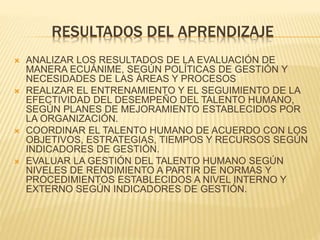 RESULTADOS DEL APRENDIZAJE 
 ANALIZAR LOS RESULTADOS DE LA EVALUACIÓN DE 
MANERA ECUÁNIME, SEGÚN POLÍTICAS DE GESTIÓN Y 
NECESIDADES DE LAS ÁREAS Y PROCESOS 
 REALIZAR EL ENTRENAMIENTO Y EL SEGUIMIENTO DE LA 
EFECTIVIDAD DEL DESEMPEÑO DEL TALENTO HUMANO, 
SEGÚN PLANES DE MEJORAMIENTO ESTABLECIDOS POR 
LA ORGANIZACIÓN. 
 COORDINAR EL TALENTO HUMANO DE ACUERDO CON LOS 
OBJETIVOS, ESTRATEGIAS, TIEMPOS Y RECURSOS SEGÚN 
INDICADORES DE GESTIÓN. 
 EVALUAR LA GESTIÓN DEL TALENTO HUMANO SEGÚN 
NIVELES DE RENDIMIENTO A PARTIR DE NORMAS Y 
PROCEDIMIENTOS ESTABLECIDOS A NIVEL INTERNO Y 
EXTERNO SEGÚN INDICADORES DE GESTIÓN. 
