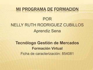 MI PROGRAMA DE FORMACION 
POR 
NELLY RUTH RODRIGUEZ CUBILLOS 
Aprendiz Sena 
Tecnólogo Gestión de Mercados 
Formación Virtual 
Ficha de caracterización: 854081 
 