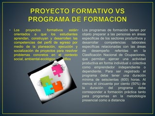 • Los proyectos formativos están
orientados a que los estudiantes
aprendan, construyan y desarrollen las
competencias del perfil de egreso por
medio de la planeación, ejecución y
socialización de proyectos para resolver
problemas concretos en el contexto
social, ambiental-ecológico, científico
• Los programas de formación tienen por
objeto preparar a las personas en áreas
especificas de los sectores productivos y
desarrollar competencias laborales
específicas relacionadas con las áreas
de desempeño referidas en la
Clasificación Nacional de Ocupaciones,
que permitan ejercer una actividad
productiva en forma individual o colectiva
como emprendedor independiente o
dependiente. Para ser registrado el
programa debe tener una duración
mínima de seiscientas (600) horas. Al
menos el cincuenta por ciento (50%) de
la duración del programa debe
corresponder a formación práctica tanto
para programas en la metodología
presencial como a distancia
 