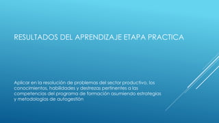 RESULTADOS DEL APRENDIZAJE ETAPA PRACTICA
Aplicar en la resolución de problemas del sector productivo, los
conocimientos, habilidades y destrezas pertinentes a las
competencias del programa de formación asumiendo estrategias
y metodologías de autogestiòn
 