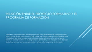 RELACIÓN ENTRE EL PROYECTO FORMATIVO Y EL
PROGRAMA DE FORMACIÓN
El SENA ha adoptado como estrategia principal para el desarrollo de competencias la
formación de proyectos que se concibe, desde una visión amplia y metodológicamente
integradora que tiene en los proyectos la base de las actividades formativas que se
plantean a los aprendices en un programa de formación y que incorpora otras técnicas
didácticas activas que los complementan así como los programas de formación.
 