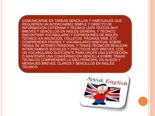 COMUNICARSE EN TAREAS SENCILLAS Y HABITUALES QUE
REQUIEREN UN INTERCAMBIO SIMPLE Y DIRECTO DE
INFORMACIÓN COTIDIANA Y TÉCNICA LEER TEXTOS MUY
BREVES Y SENCILLOS EN INGLÉS GENERAL Y TÉCNICO
ENCONTRAR VOCABULARIO Y EXPRESIONES DE INGLÉS
TÉCNICO EN ANUNCIOS, FOLLETOS, PÁGINAS WEB, ETC
COMPRENDER FRASES Y VOCABULARIO HABITUAL SOBRE
TEMAS DE INTERÉS PERSONAL Y TEMAS TÉCNICOS REALIZAR
INTERCAMBIOS SOCIALES Y PRÁCTICOS MUY BREVES, CON
UN VOCABULARIO SUFICIENTE PARA HACER UNA EXPOSICIÓN
O MANTENER UNA CONVERSACIÓN SENCILLA SOBRE TEMAS
TÉCNICOS COMPRENDER LA IDEA PRINCIPAL EN AVISOS Y
MENSAJES BREVES, CLAROS Y SENCILLOS EN INGLÉS
TÉCNICO
 