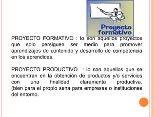 PROYECTO FORMATIVO : lo son aquellos proyectos
que solo persiguen ser medio para promover
aprendizajes de contenido y desarrollo de competencia
en los aprendices.
PROYECTO PRODUCTIVO : lo son aquellos que se
encuentran en la obtención de productos y/o servicios
con una finalidad claramente productiva.
(bien para el propio sena para empresas o instituciones
del entorno.
 