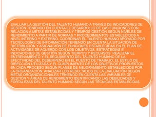 EVALUAR LA GESTIÓN DEL TALENTO HUMANO A TRAVÉS DE INDICADORES DE
GESTIÓN TENIENDO EN CUENTA EL DESARROLLO DE LAS FUNCIONES CON
RELACIÓN A METAS ESTABLECIDAS Y TIEMPOS GESTIÓN SEGÚN NIVELES DE
RENDIMIENTO A PARTIR DE NORMAS Y PROCEDIMIENTOS ESTABLECIDOS A
NIVEL INTERNO Y EXTERNO. COORDINAR EL TALENTO HUMANO APOYADO POR
TECNOLOGÍAS DE INFORMACIÓN TENIENDO EN CUENTA LA SITUACIÓN DE
DISTRIBUCIÓN Y ASIGNACIÓN DE FUNCIONES ESTABLECIDAS EN EL PLAN DE
ACTIVIDADES DE ACUERDO CON LOS OBJETIVOS, ESTRATEGIAS E
INDICADORES DE GESTIÓN SEGÚN TIEMPOS Y RECURSOS. REALIZAR EL
ENTRENAMIENTO Y EL SEGUIMIENTO DEL TALENTO HUMANO DE LA
EFECTIVIDAD DEL DESEMPEÑO EN EL PUESTO DE TRABAJO, EL ESTILO DE
DIRECCIÓN UTILIZADA Y EL CUMPLIMIENTO DE LOS OBJETIVOS PROPUESTOS
EN CADA PROCESO SEGÚN PLANES DE MEJORAMIENTO ESTABLECIDOS POR
LA ORGANIZACIÓN. ANALIZAR LOS RESULTADOS DE LA EVALUACIÓN SEGÚN
METAS ORGANIZACIONALES TENIENDO EN CUENTA LAS VARIABLES DE
GESTIÓN Y ÁREAS DE RENDIMIENTO IDENTIFICANDO LAS DEBILIDADES Y
FORTALEZAS DEL TALENTO HUMANO SEGÚN LAS TÉCNICAS ESTABLECIDAS.
 