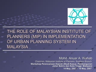 THE ROLE OF MALAYSIAN INSTITUTE OFTHE ROLE OF MALAYSIAN INSTITUTE OF
PLANNERS (MIP) IN IMPLEMENTATIONPLANNERS (MIP) IN IMPLEMENTATION
OF URBAN PLANNING SYSTEM INOF URBAN PLANNING SYSTEM IN
MALAYSIAMALAYSIA
Mohd. Anuar A. WahabMohd. Anuar A. Wahab
Chairman, Malaysian Institute of Planners, Southern BranchChairman, Malaysian Institute of Planners, Southern Branch
Workshop Perencanaan Daerah (Studi Kasus: PembangunanWorkshop Perencanaan Daerah (Studi Kasus: Pembangunan
Johor Bahru dan Kota Tinggi, Malaysia)Johor Bahru dan Kota Tinggi, Malaysia)
14 May, 2007 – 18 May, 200714 May, 2007 – 18 May, 2007
 