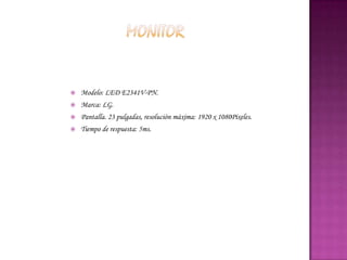    Modelo: LED E2341V-PN.
   Marca: LG.
   Pantalla. 23 pulgadas, resolución máxima: 1920 x 1080Píxeles.
   Tiempo de respuesta: 5ms.
 