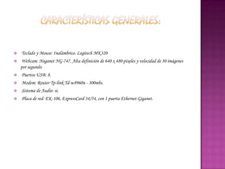    Teclado y Mouse: Inalámbrico. Logitech MK320
   Webcam: Noganet NG-747. Alta definición de 640 x 480 píxeles y velocidad de 30 imágenes
    por segundo.
   Puertos USB: 8.
   Modem: Router Tp-link Td-w8960n - 300mbs.
   Sistema de Audio: si.
   Placa de red: EK-106, ExpressCard 34/54, con 1 puerta Ethernet-Giganet.
 