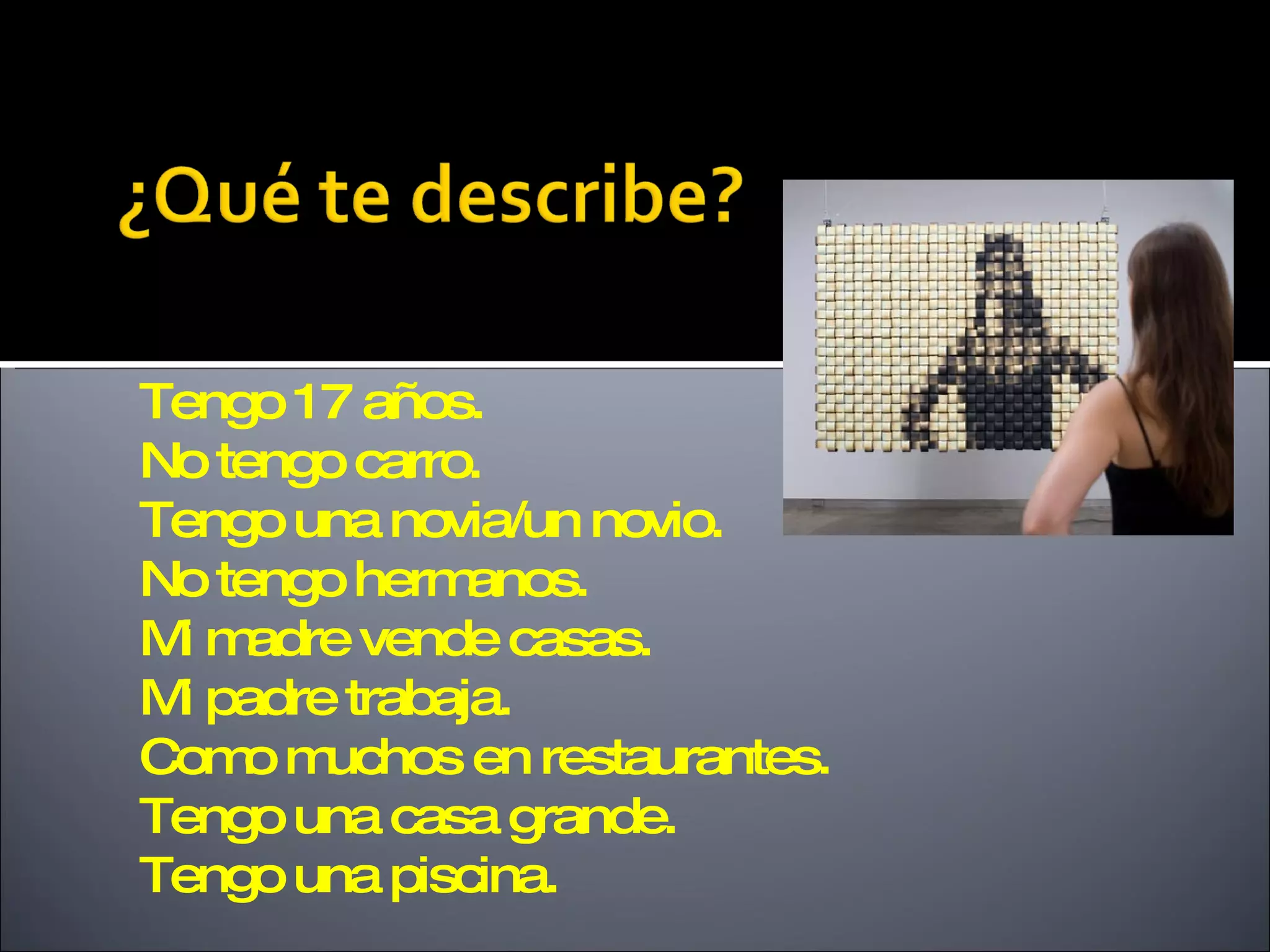 Tengo 17 años.
No tengo carro.
Tengo una novia/un novio.
No tengo herm anos.
Mm
 i adre vende casas.
M padre trabaja.
 i
Com m
    o uchos en restaurantes.
Tengo una casa grande.
Tengo una piscina.
 