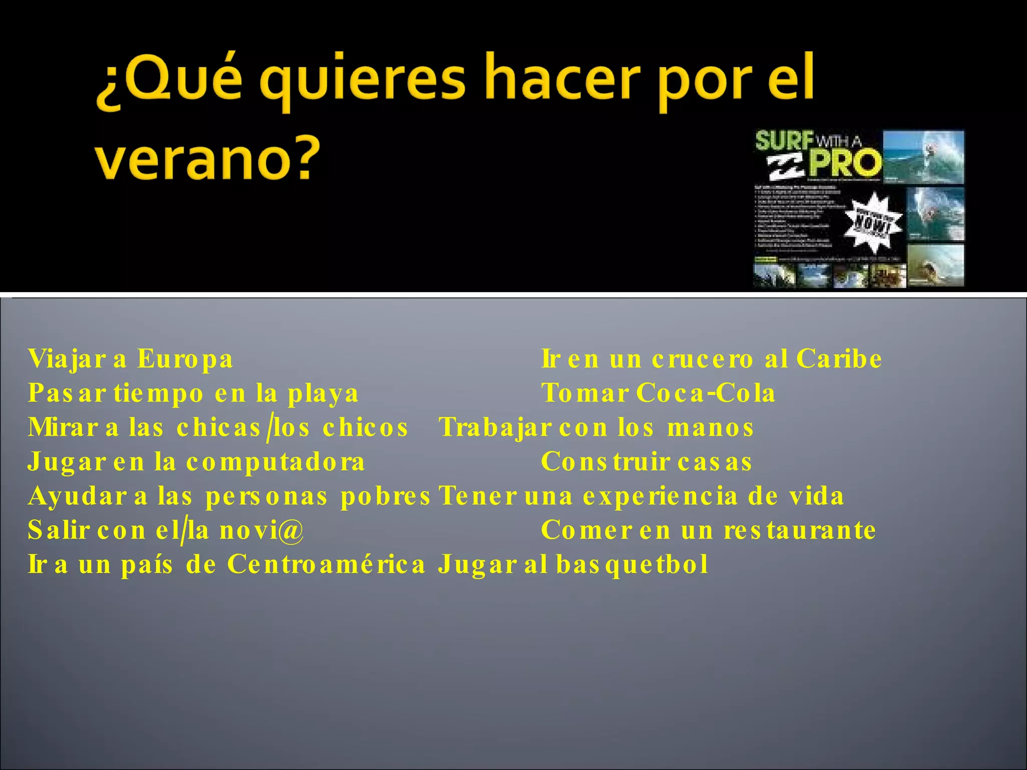 Viajar a Euro pa                            Ir e n un c ruc e ro al Caribe
Pas ar tie mpo e n la playa                 To mar Co c a -Co la
Mirar a las c hic as /lo s c hic o s Trabajar c o n lo s mano s
Jug ar e n la c o mputado ra                Co ns truir c as as
Ayudar a las pe rs o nas po bre s Te ne r una e xpe rie nc ia de vida
S alir c o n e l/la no vi@                  Co me r e n un re s taurante
Ir a un país de Ce ntro amé ric a Jug ar al bas que tbo l
 