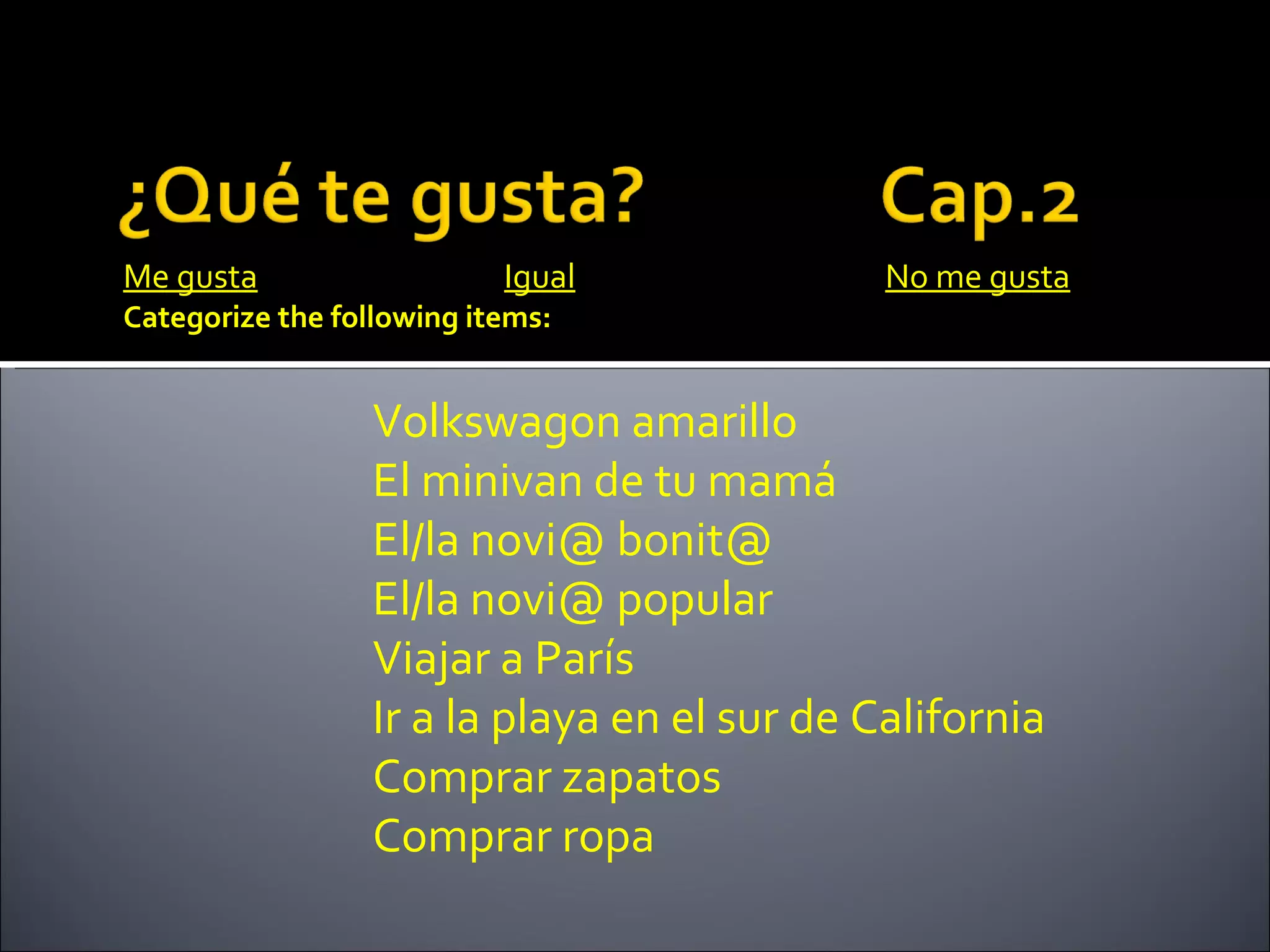 Me gusta                   Igual              No me gusta
Categorize the following items:


                  Volkswagon amarillo
                  El minivan de tu mamá
                  El/la novi@ bonit@
                  El/la novi@ popular
                  Viajar a París
                  Ir a la playa en el sur de California
                  Comprar zapatos
                  Comprar ropa
 