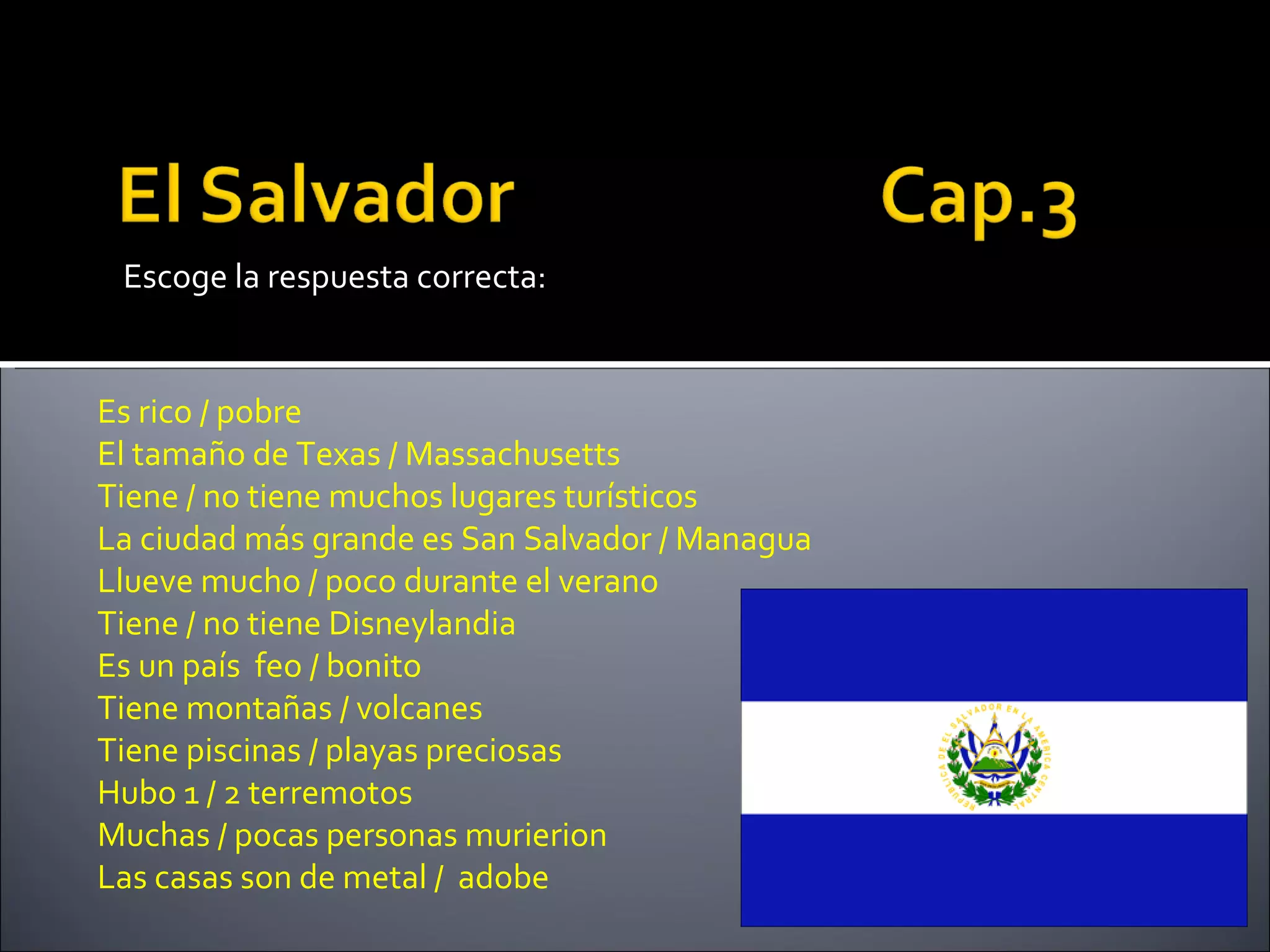 Escoge la respuesta correcta:


Es rico / pobre
El tamaño de Texas / Massachusetts
Tiene / no tiene muchos lugares turísticos
La ciudad más grande es San Salvador / Managua
Llueve mucho / poco durante el verano
Tiene / no tiene Disneylandia
Es un país feo / bonito
Tiene montañas / volcanes
Tiene piscinas / playas preciosas
Hubo 1 / 2 terremotos
Muchas / pocas personas murierion
Las casas son de metal / adobe
 