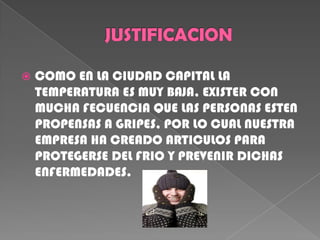 JUSTIFICACION COMO EN LA CIUDAD CAPITAL LA TEMPERATURA ES MUY BAJA, EXISTER CON MUCHA FECUENCIA QUE LAS PERSONAS ESTEN PROPENSAS A GRIPES, POR LO CUAL NUESTRA EMPRESA HA CREADO ARTICULOS PARA PROTEGERSE DEL FRIO Y PREVENIR DICHAS ENFERMEDADES. 