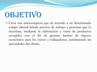 OBJETIVOCrear una microempresa que de acuerdo a un determinado campo laboral brinde puestos de trabajo a personas que lo necesitan, mediante la elaboración y venta de productos escogidos con el fin de generar fuentes de ingreso económico para los socios y trabajadores, satisfaciendo las necesidades del cliente.