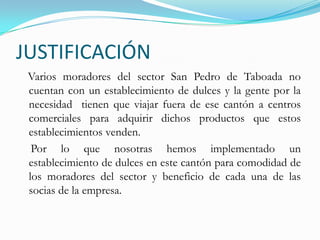 JUSTIFICACIÓN   Varios moradores del sector San Pedro de Taboada no cuentan con un establecimiento de dulces y la gente por la necesidad  tienen que viajar fuera de ese cantón a centros comerciales para adquirir dichos productos que estos establecimientos venden.    Por lo que nosotras hemos implementado un establecimiento de dulces en este cantón para comodidad de los moradores del sector y beneficio de cada una de las socias de la empresa. 