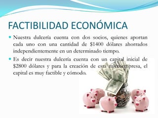 FACTIBILIDAD ECONÓMICANuestra dulcería cuenta con dos socios, quienes aportan cada uno con una cantidad de $1400 dólares ahorrados independientemente en un determinado tiempo.Es decir nuestra dulcería cuenta con un capital inicial de $2800 dólares y para la creación de esta microempresa, el capital es muy factible y cómodo. 