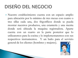 Nuestro establecimiento cuenta con un espacio amplio para ubicación por lo mínimo de tres mesas con cuatro o tres sillas cada una, dos frigoríficos donde se pueda mostrar nuestros productos, una estantería y una mesita donde será ubicada la maquina registradora. Aparte cuenta con un cuarto en la parte posterior que lo utilizaremos para la cocina y lo implementaremos con sus respectivos instrumentos.  Y un baño para el servicio general de los clientes (hombres y mujeres).DISEÑO DEL NEGOCIO