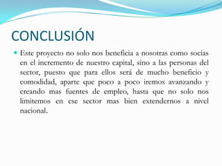CONCLUSIÓN Este proyecto no solo nos beneficia a nosotras como socias en el incremento de nuestro capital, sino a las personas del sector, puesto que para ellos será de mucho beneficio y comodidad, aparte que poco a poco iremos avanzando y creando mas fuentes de empleo, hasta que no solo nos limitemos en ese sector mas bien extendernos a nivel nacional.