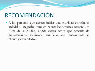 RECOMENDACIÓNA las personas que deseen iniciar una actividad económica individual, negocio, tome en cuenta los sectores comerciales fuera de la ciudad, donde exista gente que necesite de determinados servicios. Beneficiándose mutuamente el cliente y el vendedor.