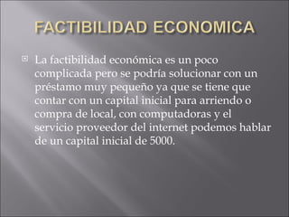 La factibilidad económica es un poco complicada pero se podría solucionar con un préstamo muy pequeño ya que se tiene que contar con un capital inicial para arriendo o compra de local, con computadoras y el servicio proveedor del internet podemos hablar de un capital inicial de 5000. 