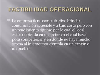 La empresa tiene como objetivo brindar comunicación accesible y a bajo costo pero con un rendimiento óptimo por lo cual el local estaría ubicado en un sector en el cual haya poca competencia y en donde no haya mucho acceso al internet por ejemplo en un cantón o un pueblo. 
