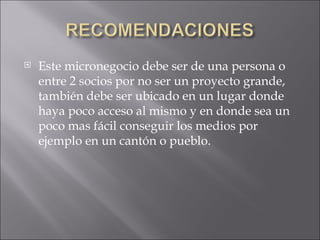 Este micronegocio debe ser de una persona o entre 2 socios por no ser un proyecto grande, también debe ser ubicado en un lugar donde haya poco acceso al mismo y en donde sea un poco mas fácil conseguir los medios por ejemplo en un cantón o pueblo. 