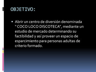 OBJETIVO:Abrir un centro de diversión denominada         “ COCO LOCO DISCOTECA”, mediante un estudio de mercado determinando su factibilidad y así proveer un espacio de esparcimiento para personas adultas de criterio formado.