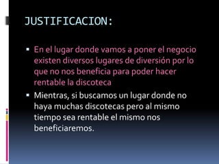 JUSTIFICACION:En el lugar donde vamos a poner el negocio existen diversos lugares de diversión por lo que no nos beneficia para poder hacer rentable la discoteca Mientras, si buscamos un lugar donde no haya muchas discotecas pero al mismo tiempo sea rentable el mismo nos beneficiaremos.